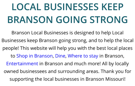 Branson Local Businesses is designed to help Local Businesses keep Branson going strong, and to help the local people! This website will help you with the best local places to Shop in Branson, Dine, Where to stay in Branson, Entertainment in Branson and much more! All by locally owned businessees and surrounding areas. Thank you for supporting the local businesses in Branson Missouri! LOCAL BUSINESSES KEEP BRANSON GOING STRONG